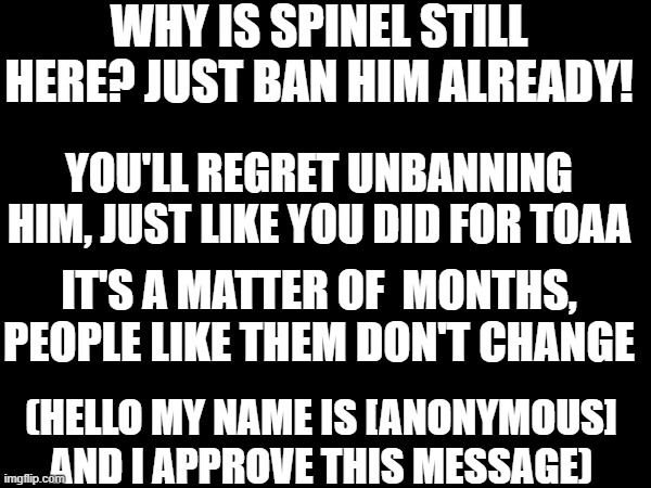 WHY IS SPINEL STILL HERE? JUST BAN HIM ALREADY! YOU'LL REGRET UNBANNING HIM, JUST LIKE YOU DID FOR TOAA; IT'S A MATTER OF  MONTHS, PEOPLE LIKE THEM DON'T CHANGE; (HELLO MY NAME IS [ANONYMOUS] AND I APPROVE THIS MESSAGE) | made w/ Imgflip meme maker
