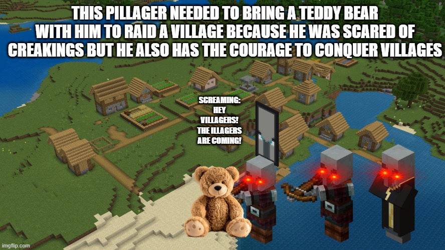 Minecraft Village | THIS PILLAGER NEEDED TO BRING A TEDDY BEAR WITH HIM TO RAID A VILLAGE BECAUSE HE WAS SCARED OF CREAKINGS BUT HE ALSO HAS THE COURAGE TO CONQUER VILLAGES; SCREAMING: HEY VILLAGERS! THE ILLAGERS ARE COMING! | image tagged in minecraft village,minecraft,funny | made w/ Imgflip meme maker