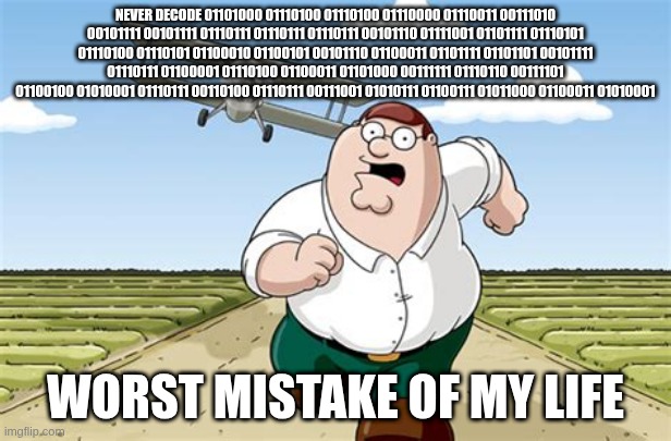 never decode this binary code 01101000 01110100 01110100 01110000 01110011 00111010 00101111 00101111 01110111 01110111 01110111 | NEVER DECODE 01101000 01110100 01110100 01110000 01110011 00111010 00101111 00101111 01110111 01110111 01110111 00101110 01111001 01101111 01110101 01110100 01110101 01100010 01100101 00101110 01100011 01101111 01101101 00101111 01110111 01100001 01110100 01100011 01101000 00111111 01110110 00111101 01100100 01010001 01110111 00110100 01110111 00111001 01010111 01100111 01011000 01100011 01010001; WORST MISTAKE OF MY LIFE | image tagged in worst mistake of my life | made w/ Imgflip meme maker