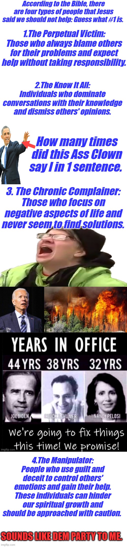 VOTE DEM. I'm I wrong? | According to the Bible, there are four types of people that Jesus said we should not help: Guess what #1 is. 1.The Perpetual Victim: Those who always blame others for their problems and expect help without taking responsibility. 2.The Know It All: Individuals who dominate conversations with their knowledge and dismiss others' opinions. How many times did this Ass Clown say I in 1 sentence. 3. The Chronic Complainer: Those who focus on negative aspects of life and never seem to find solutions. 4.The Manipulator: People who use guilt and deceit to control others' emotions and gain their help.
These individuals can hinder our spiritual growth and should be approached with caution. SOUNDS LIKE DEM PARTY TO ME. | image tagged in blank white template | made w/ Imgflip meme maker