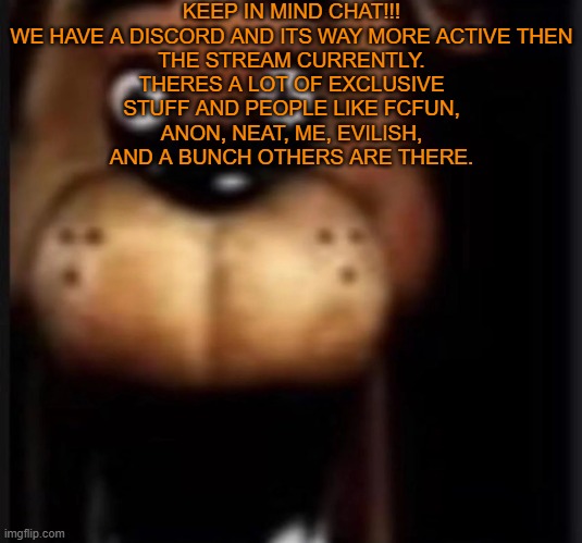 IF YOU WANT TO JOIN, ASK ME FOR THE LINK!!! | KEEP IN MIND CHAT!!!

WE HAVE A DISCORD AND ITS WAY MORE ACTIVE THEN THE STREAM CURRENTLY. THERES A LOT OF EXCLUSIVE STUFF AND PEOPLE LIKE FCFUN, ANON, NEAT, ME, EVILISH, AND A BUNCH OTHERS ARE THERE. | image tagged in fred fazbar | made w/ Imgflip meme maker