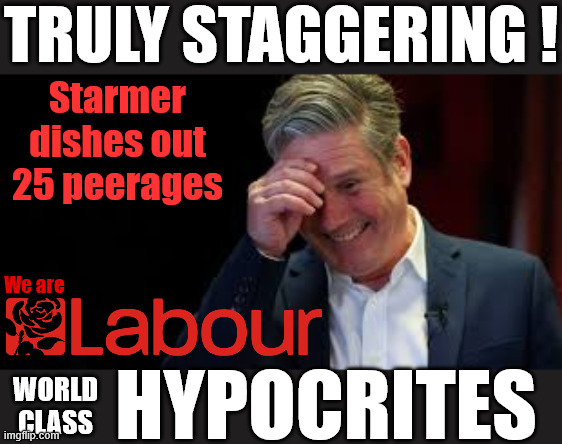 Labour Starmer - Hypocrisy - 25 peerage hand outs - House of Lords | TRULY STAGGERING ! Starmer dishes out 25 peerages; #Immigration #Starmerout #Labour #KeirStarmer #labourisdead #nevervotelabour #Antisemitism #Savile #Paedo #Worboys #GroomingGangs #Paedophile #IllegalImmigration #Immigrants #Invasion #StarmerResign #strikes #DigitalID #ID 
Starmerout Labour Starmer Mandelson Rayner Blair KeirStarmer labourisdead Illegal Immigration Immigrants Invasion StarmerResign Island of strangers Lucy Connolly Two-Tier Justice Andy Burnham Hadush Kebatu Iranian immigrant Starmer Reeves Budget; We are; HYPOCRITES; WORLD
CLASS | image tagged in starmerout labour starmer mandelson rayner,illegal immigration immigrants invasion,starmerresign island of strangers,digital id | made w/ Imgflip meme maker