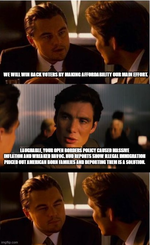 Make America affordable, speed up deportations | WE WILL WIN BACK VOTERS BY MAKING AFFORDABILITY OUR MAIN EFFORT. LAUGHABLE, YOUR OPEN BORDERS POLICY CAUSED MASSIVE INFLATION AND WREAKED HAVOC. HUD REPORTS SHOW ILLEGAL IMMIGRATION PRICED OUT AMERICAN BORN FAMILIES AND DEPORTING THEM IS A SOLUTION. | image tagged in memes,inception,deportation,affordability,maga,democrat war on america | made w/ Imgflip meme maker