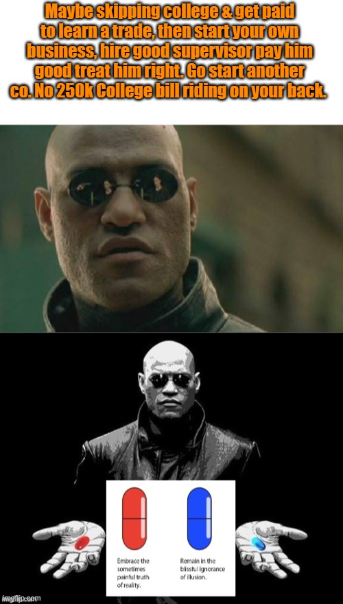 My guess is 50% or maybe higher waste 4 to 8 years in college if they want to survive the real world. | Maybe skipping college & get paid to learn a trade, then start your own business, hire good supervisor pay him good treat him right. Go start another co. No 250k College bill riding on your back. | image tagged in memes,matrix morpheus | made w/ Imgflip meme maker