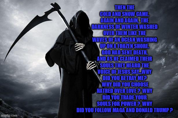 Death | THEN THE COLD AND SNOW CAME. AGAIN AND AGAIN,  THE DARKNESS OF WINTER WASHED OVER THEM LIKE THE WAVES OF AN OCEAN WASHING UP ON A FROZEN SHORE. GOD HAD SENT DEATH, AND AS HE CLAIMED THEIR SOULS THEY HEARD THE VOICE OF JESUS SAY,,,WHY DID YOU BETRAY ME?  WHY DID YOU CHOOSE HATRED OVER LOVE ?  WHY DID YOU TRADE YOUR SOULS FOR POWER ?  WHY DID YOU FOLLOW MAGA AND DONALD TRUMP ? | image tagged in death | made w/ Imgflip meme maker