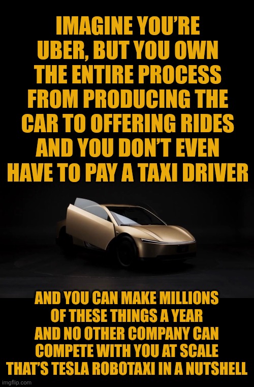 Tesla robotaxi in a nutshell | IMAGINE YOU’RE UBER, BUT YOU OWN THE ENTIRE PROCESS FROM PRODUCING THE CAR TO OFFERING RIDES
AND YOU DON’T EVEN HAVE TO PAY A TAXI DRIVER; AND YOU CAN MAKE MILLIONS OF THESE THINGS A YEAR
AND NO OTHER COMPANY CAN COMPETE WITH YOU AT SCALE
THAT’S TESLA ROBOTAXI IN A NUTSHELL | image tagged in tesla,robotaxi,uber | made w/ Imgflip meme maker