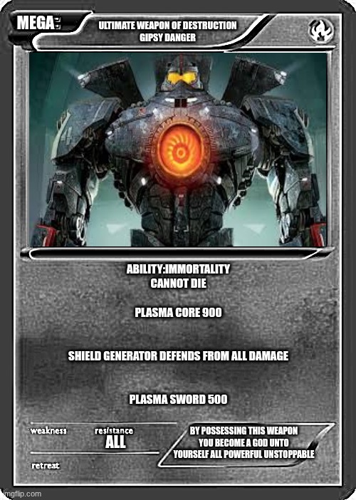 Blank Pokemon Card | MEGA; ULTIMATE WEAPON OF DESTRUCTION
GIPSY DANGER; ABILITY:IMMORTALITY
CANNOT DIE
 
PLASMA CORE 900
 
 
SHIELD GENERATOR DEFENDS FROM ALL DAMAGE
 
 
PLASMA SWORD 500; BY POSSESSING THIS WEAPON YOU BECOME A GOD UNTO YOURSELF ALL POWERFUL UNSTOPPABLE; ALL | image tagged in blank pokemon card | made w/ Imgflip meme maker