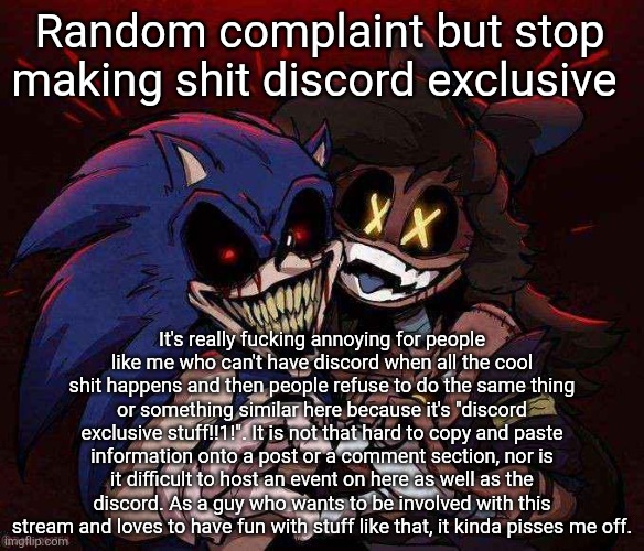 Please can y'all stop doing this shit | Random complaint but stop making shit discord exclusive; It's really fucking annoying for people like me who can't have discord when all the cool shit happens and then people refuse to do the same thing or something similar here because it's "discord exclusive stuff!!1!". It is not that hard to copy and paste information onto a post or a comment section, nor is it difficult to host an event on here as well as the discord. As a guy who wants to be involved with this stream and loves to have fun with stuff like that, it kinda pisses me off. | image tagged in joinkly scrank | made w/ Imgflip meme maker
