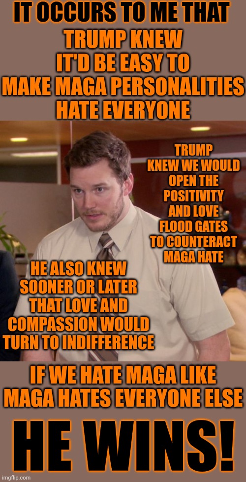 Chess.  It's ALL Happened Before.  This Is The FIFTH Great Awakening!!  We Have Their Playbook!  Unconditional Love ALWAYS Wins! | IT OCCURS TO ME THAT; TRUMP KNEW IT'D BE EASY TO MAKE MAGA PERSONALITIES HATE EVERYONE; TRUMP KNEW WE WOULD OPEN THE POSITIVITY AND LOVE FLOOD GATES TO COUNTERACT MAGA HATE; HE ALSO KNEW SOONER OR LATER THAT LOVE AND COMPASSION WOULD TURN TO INDIFFERENCE; IF WE HATE MAGA LIKE MAGA HATES EVERYONE ELSE; HE WINS! | image tagged in memes,think about it,love wins,the great awakening,maga,lock him up | made w/ Imgflip meme maker