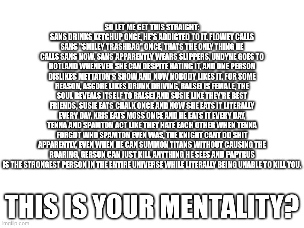 Undertale and Deltarune fans make zero sense | SO LET ME GET THIS STRAIGHT: SANS DRINKS KETCHUP ONCE, HE'S ADDICTED TO IT. FLOWEY CALLS SANS "SMILEY TRASHBAG" ONCE, THATS THE ONLY THING HE CALLS SANS NOW. SANS APPARENTLY WEARS SLIPPERS, UNDYNE GOES TO HOTLAND WHENEVER SHE CAN DESPITE HATING IT, AND ONE PERSON DISLIKES METTATON'S SHOW AND NOW NOBODY LIKES IT. FOR SOME REASON, ASGORE LIKES DRUNK DRIVING, RALSEI IS FEMALE, THE SOUL REVEALS ITSELF TO RALSEI AND SUSIE LIKE THEY'RE BEST FRIENDS, SUSIE EATS CHALK ONCE AND NOW SHE EATS IT LITERALLY EVERY DAY, KRIS EATS MOSS ONCE AND HE EATS IT EVERY DAY, TENNA AND SPAMTON ACT LIKE THEY HATE EACH OTHER WHEN TENNA FORGOT WHO SPAMTON EVEN WAS, THE KNIGHT CANT DO SHIT APPARENTLY, EVEN WHEN HE CAN SUMMON TITANS WITHOUT CAUSING THE ROARING, GERSON CAN JUST KILL ANYTHING HE SEES AND PAPYRUS IS THE STRONGEST PERSON IN THE ENTIRE UNIVERSE WHILE LITERALLY BEING UNABLE TO KILL YOU. THIS IS YOUR MENTALITY? | made w/ Imgflip meme maker