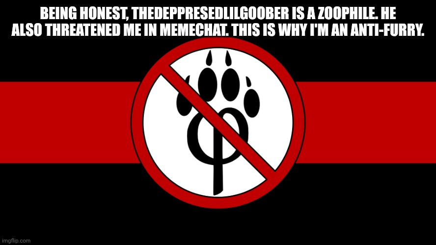 I HATE FURRIES! | BEING HONEST, THEDEPPRESEDLILGOOBER IS A ZOOPHILE. HE ALSO THREATENED ME IN MEMECHAT. THIS IS WHY I'M AN ANTI-FURRY. | image tagged in anti furry flag | made w/ Imgflip meme maker