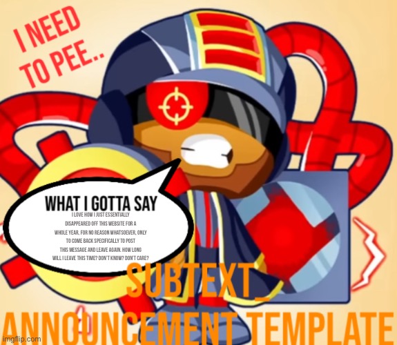 SUB’S ANNOUNCEMENT TEMP | i love how i just essentially disappeared off this website for a whole year, for no reason whatsoever, only to come back specifically to post this message and leave again. How long will i leave this time? Don’t know? Don’t care? | image tagged in sub s announcement temp | made w/ Imgflip meme maker