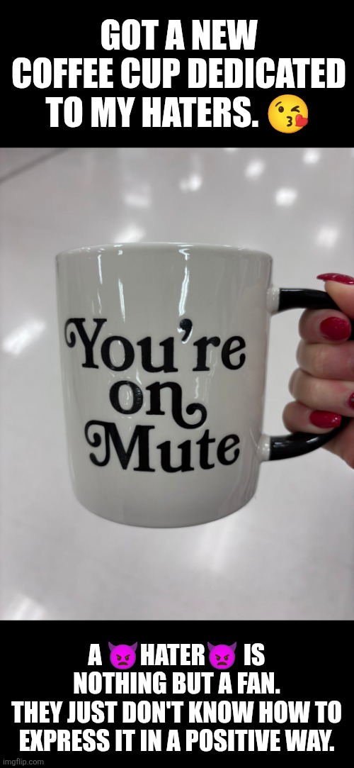 Hi hater: You're on mute | GOT A NEW COFFEE CUP DEDICATED TO MY HATERS. 😘; A 👿HATER👿 IS NOTHING BUT A FAN.
THEY JUST DON'T KNOW HOW TO EXPRESS IT IN A POSITIVE WAY. | image tagged in haters gonna hate,haters,coffee | made w/ Imgflip meme maker