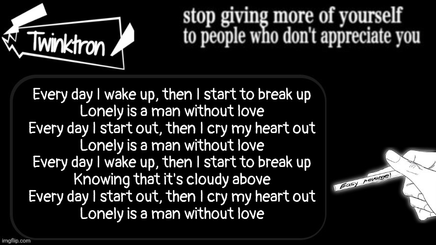 Twinktron announcement template | Every day I wake up, then I start to break up
Lonely is a man without love
Every day I start out, then I cry my heart out
Lonely is a man without love
Every day I wake up, then I start to break up
Knowing that it's cloudy above
Every day I start out, then I cry my heart out
Lonely is a man without love | image tagged in twinktron announcement template | made w/ Imgflip meme maker