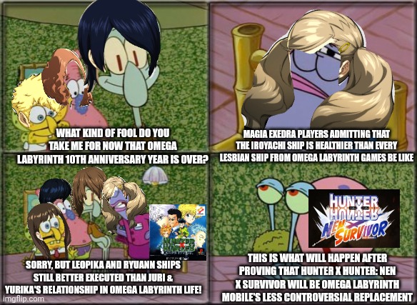he's squidward | MAGIA EXEDRA PLAYERS ADMITTING THAT THE IROYACHI SHIP IS HEALTHIER THAN EVERY LESBIAN SHIP FROM OMEGA LABYRINTH GAMES BE LIKE; WHAT KIND OF FOOL DO YOU TAKE ME FOR NOW THAT OMEGA LABYRINTH 10TH ANNIVERSARY YEAR IS OVER? THIS IS WHAT WILL HAPPEN AFTER PROVING THAT HUNTER X HUNTER: NEN X SURVIVOR WILL BE OMEGA LABYRINTH MOBILE'S LESS CONTROVERSIAL REPLACEMENT; SORRY, BUT LEOPIKA AND RYUANN SHIPS STILL BETTER EXECUTED THAN JURI & YURIKA'S RELATIONSHIP IN OMEGA LABYRINTH LIFE! | image tagged in he's squidward,hunter x hunter,omega labyrinth,paranoia,mobile games | made w/ Imgflip meme maker
