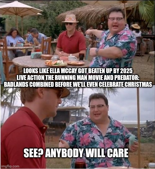 See Nobody Cares Meme | LOOKS LIKE ELLA MCCAY GOT BEATEN UP BY 2025 LIVE ACTION THE RUNNING MAN MOVIE AND PREDATOR: BADLANDS COMBINED BEFORE WE'LL EVEN CELEBRATE CHRISTMAS; SEE? ANYBODY WILL CARE | image tagged in memes,see nobody cares,predator,fatality,christmas | made w/ Imgflip meme maker