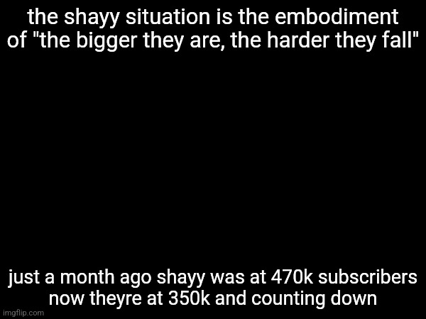 cant wait for the 100 subscribers special am I right guys | the shayy situation is the embodiment of "the bigger they are, the harder they fall"; just a month ago shayy was at 470k subscribers
now theyre at 350k and counting down | made w/ Imgflip meme maker