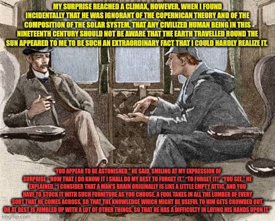 Sherlock Holmes mansplains Attic Theory | MY SURPRISE REACHED A CLIMAX, HOWEVER, WHEN I FOUND INCIDENTALLY THAT HE WAS IGNORANT OF THE COPERNICAN THEORY AND OF THE COMPOSITION OF THE SOLAR SYSTEM. THAT ANY CIVILIZED HUMAN BEING IN THIS NINETEENTH CENTURY SHOULD NOT BE AWARE THAT THE EARTH TRAVELLED ROUND THE SUN APPEARED TO ME TO BE SUCH AN EXTRAORDINARY FACT THAT I COULD HARDLY REALIZE IT. “YOU APPEAR TO BE ASTONISHED,” HE SAID, SMILING AT MY EXPRESSION OF SURPRISE. “NOW THAT I DO KNOW IT I SHALL DO MY BEST TO FORGET IT.” “TO FORGET IT!” “YOU SEE,” HE EXPLAINED, “I CONSIDER THAT A MAN’S BRAIN ORIGINALLY IS LIKE A LITTLE EMPTY ATTIC, AND YOU HAVE TO STOCK IT WITH SUCH FURNITURE AS YOU CHOOSE. A FOOL TAKES IN ALL THE LUMBER OF EVERY SORT THAT HE COMES ACROSS, SO THAT THE KNOWLEDGE WHICH MIGHT BE USEFUL TO HIM GETS CROWDED OUT, OR AT BEST IS JUMBLED UP WITH A LOT OF OTHER THINGS, SO THAT HE HAS A DIFFICULTY IN LAYING HIS HANDS UPON IT." | image tagged in sherlock holmes and john watson,attic theory,forget,ignorance,focus,relevance | made w/ Imgflip meme maker