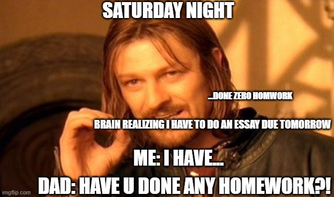 One Does Not Simply | SATURDAY NIGHT; ...DONE ZERO HOMWORK; BRAIN REALIZING I HAVE TO DO AN ESSAY DUE TOMORROW; ME: I HAVE... DAD: HAVE U DONE ANY HOMEWORK?! | image tagged in memes,one does not simply | made w/ Imgflip meme maker