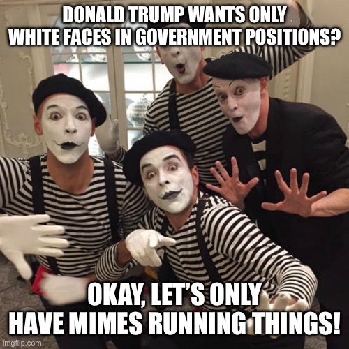 MAGA - Mimes Administrating Government Actions | DONALD TRUMP WANTS ONLY WHITE FACES IN GOVERNMENT POSITIONS? OKAY, LET’S ONLY HAVE MIMES RUNNING THINGS! | image tagged in mimes,white faces,whiteface supremacy,i hate donald trump,trump sucks | made w/ Imgflip meme maker