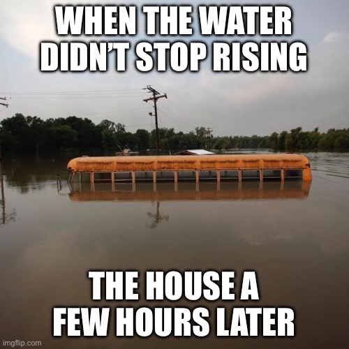 Flooded school bus | WHEN THE WATER DIDN’T STOP RISING THE HOUSE A FEW HOURS LATER | image tagged in flooded school bus | made w/ Imgflip meme maker