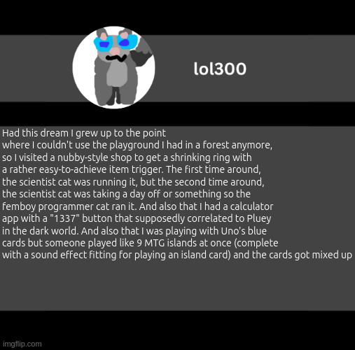 Guys I might need a wider one | Had this dream I grew up to the point where I couldn't use the playground I had in a forest anymore, so I visited a nubby-style shop to get a shrinking ring with a rather easy-to-achieve item trigger. The first time around, the scientist cat was running it, but the second time around, the scientist cat was taking a day off or something so the femboy programmer cat ran it. And also that I had a calculator app with a "1337" button that supposedly correlated to Pluey in the dark world. And also that I was playing with Uno's blue cards but someone played like 9 MTG islands at once (complete with a sound effect fitting for playing an island card) and the cards got mixed up | image tagged in lol300 wideish announcement | made w/ Imgflip meme maker