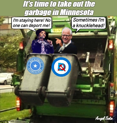 It's time to take out the garbage in Minnesota | It's time to take out the
garbage in Minnesota; Sometimes I'm
a knucklehead! I'm staying here! No
one can deport me! Angel Soto | image tagged in ilhan omar and tampon tim walz in garbage truck,ilhan omar,tim walz,tampon,garbage,corrupt democrats | made w/ Imgflip meme maker