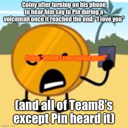 coin | Coiny after turning on his phone to hear him say to Pin during a voicemail once it reached the end: “I love you”; Coiny: “uhhhh I can explain guys!”; (and all of Team8’s except Pin heard it) | image tagged in coin | made w/ Imgflip meme maker