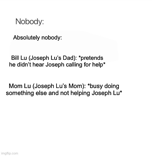 Nobody | Absolutely nobody:; Bill Lu (Joseph Lu’s Dad): *pretends he didn’t hear Joseph calling for help*; Mom Lu (Joseph Lu’s Mom): *busy doing something else and not helping Joseph Lu* | image tagged in nobody,mom,dad,help,meme,memes | made w/ Imgflip meme maker
