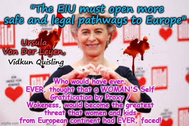 The greatest threat to women and kids in the EIU actually comes from a WOMAN! | "The EIU must open more safe and legal pathways to Europe"; Ursula Von Der Leyen, Who would have ever, EVER, thought that a WOMAN'S Self Gratification by Proxy / Wokeness, would become the greatest threat that women and kids from European continent had EVER, faced! Yarra Man; Vidkun Quisling | image tagged in european islamic union,stalin starmer,vidkun quisling ursula von der leyen,self gratification by proxy,islamic invasion,woke | made w/ Imgflip meme maker