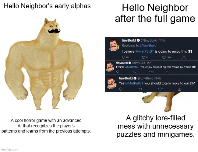 Hello Neighbor then VS now | Hello Neighbor's early alphas; Hello Neighbor after the full game; A cool horror game with an advanced AI that recognizes the player's patterns and learns from the previous attempts. A glitchy lore-filled mess with unnecessary puzzles and minigames. | image tagged in memes,buff doge vs cheems,gaming,horror,hello neighbor,mascot horror | made w/ Imgflip meme maker