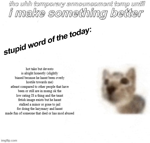 not a devesto alt i promise | hot take but devesto is alright honestly (slightly biased because he hasnt been overly hostile towards me)
atleast compared to other people that have been or still are in msmg ok the low rating IS a thing and the taunt fetish image exists but he hasnt stalked a minor or gone to jail for doing the lazymazy and hasnt made fun of someone that died or has mod abused | image tagged in the uhh stupid car announcement temp temporary | made w/ Imgflip meme maker