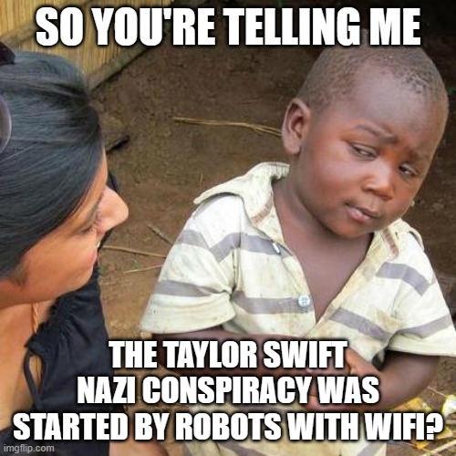 Taylor Swift fans accidentally helped spread fascist conspiracy about her | SO YOU'RE TELLING ME; THE TAYLOR SWIFT NAZI CONSPIRACY WAS STARTED BY ROBOTS WITH WIFI? | image tagged in memes,third world skeptical kid,fascism,taylor swiftie,bots,robots | made w/ Imgflip meme maker