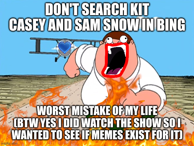 Peter Griffin running away | DON'T SEARCH KIT CASEY AND SAM SNOW IN BING; WORST MISTAKE OF MY LIFE
(BTW YES I DID WATCH THE SHOW SO I WANTED TO SEE IF MEMES EXIST FOR IT) | image tagged in peter griffin running away | made w/ Imgflip meme maker