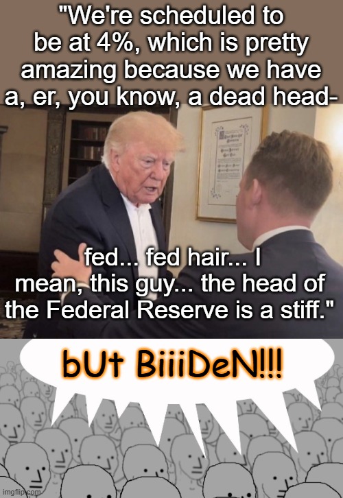A dead head fed hair at the highest level of our government? Oh, NO! | "We're scheduled to be at 4%, which is pretty amazing because we have a, er, you know, a dead head-; fed... fed hair... I mean, this guy... the head of the Federal Reserve is a stiff."; bUt BiiiDeN!!! | image tagged in senile trump,npc-crowd,dementia,danger,idiocracy,quote | made w/ Imgflip meme maker