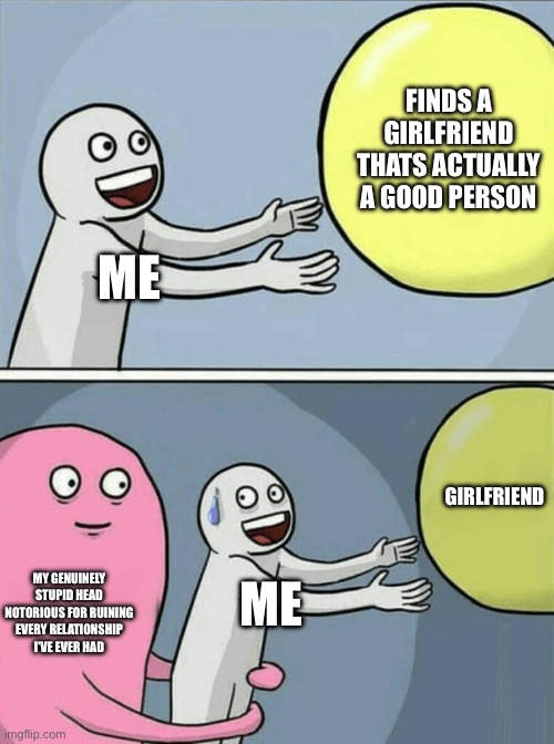 bro it genuinely sucks though… | FINDS A GIRLFRIEND THATS ACTUALLY A GOOD PERSON; ME; GIRLFRIEND; MY GENUINELY STUPID HEAD NOTORIOUS FOR RUINING EVERY RELATIONSHIP I’VE EVER HAD; ME | image tagged in memes,running away balloon,relationship | made w/ Imgflip meme maker