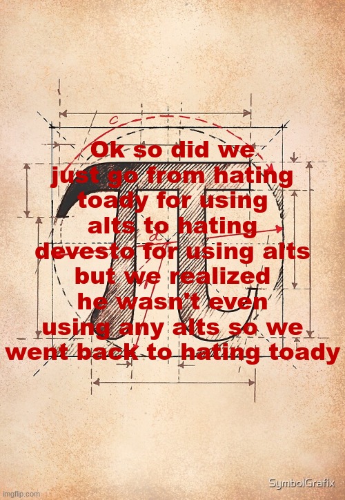 do i have this right | Ok so did we just go from hating toady for using alts to hating devesto for using alts but we realized he wasn't even using any alts so we went back to hating toady | image tagged in pi | made w/ Imgflip meme maker