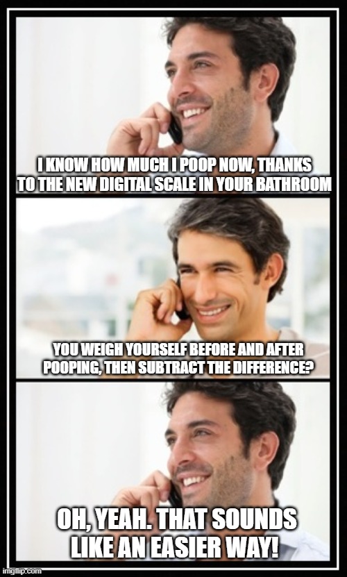 Digital Scale in the Bathroom | I KNOW HOW MUCH I POOP NOW, THANKS TO THE NEW DIGITAL SCALE IN YOUR BATHROOM; YOU WEIGH YOURSELF BEFORE AND AFTER POOPING, THEN SUBTRACT THE DIFFERENCE? OH, YEAH. THAT SOUNDS LIKE AN EASIER WAY! | image tagged in two guys talking | made w/ Imgflip meme maker