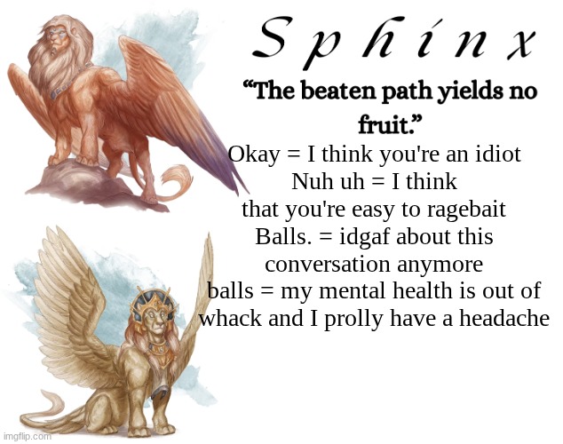 Decoding what I say | Okay = I think you're an idiot
Nuh uh = I think that you're easy to ragebait
Balls. = idgaf about this conversation anymore
balls = my mental health is out of whack and I prolly have a headache | image tagged in spinx aka erocitnam | made w/ Imgflip meme maker