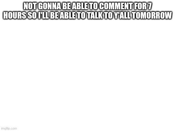 NOT GONNA BE ABLE TO COMMENT FOR 7 HOURS SO I'LL BE ABLE TO TALK TO Y'ALL TOMORROW | made w/ Imgflip meme maker