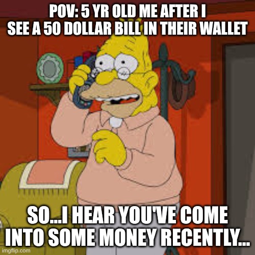 hewofhwnespnfisehnpdj | POV: 5 YR OLD ME AFTER I SEE A 50 DOLLAR BILL IN THEIR WALLET; SO...I HEAR YOU'VE COME INTO SOME MONEY RECENTLY... | image tagged in the simpsons grampa simpson,the simpsons | made w/ Imgflip meme maker