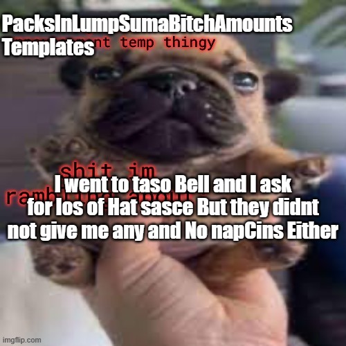 PacksInLumpSumaBitchAmounts Anoucemets | PacksInLumpSumaBitchAmounts
Templates; I went to taso Bell and I ask for los of Hat sasce But they didnt not give me any and No napCins Either | made w/ Imgflip meme maker