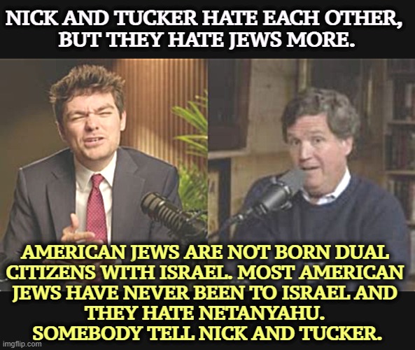 Neither knows the first thing about Jews, but they're full of opinions anyway. More like medieval superstitions. | NICK AND TUCKER HATE EACH OTHER, 
BUT THEY HATE JEWS MORE. AMERICAN JEWS ARE NOT BORN DUAL 
CITIZENS WITH ISRAEL. MOST AMERICAN 
JEWS HAVE NEVER BEEN TO ISRAEL AND 
THEY HATE NETANYAHU. 
SOMEBODY TELL NICK AND TUCKER. | image tagged in nick fuentes,tucker carlson,neo-nazis,jews,israel,anti-semite and a racist | made w/ Imgflip meme maker