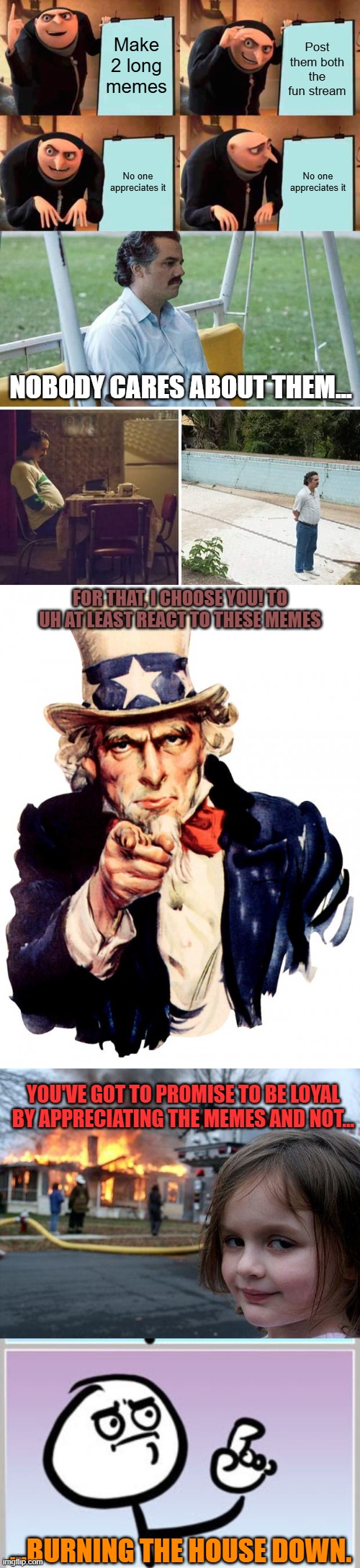 Third long meme | Make 2 long memes; Post them both the fun stream; No one appreciates it; No one appreciates it; NOBODY CARES ABOUT THEM... FOR THAT, I CHOOSE YOU! TO UH AT LEAST REACT TO THESE MEMES; YOU'VE GOT TO PROMISE TO BE LOYAL BY APPRECIATING THE MEMES AND NOT... ...BURNING THE HOUSE DOWN. | image tagged in memes,gru's plan,sad pablo escobar,uncle sam,disaster girl,i- uhhhhh | made w/ Imgflip meme maker
