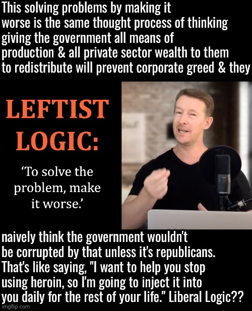 Upside-down Liberal Logic | This solving problems by making it worse is the same thought process of thinking giving the government all means of production & all private sector wealth to them to redistribute will prevent corporate greed & they; naively think the government wouldn't be corrupted by that unless it's republicans. That's like saying, "I want to help you stop using heroin, so I'm going to inject it into you daily for the rest of your life." Liberal Logic?? | image tagged in upside-down,liberal privilege,liberal logic,liberal hypocrisy,duhhh dumbass,libtards | made w/ Imgflip meme maker