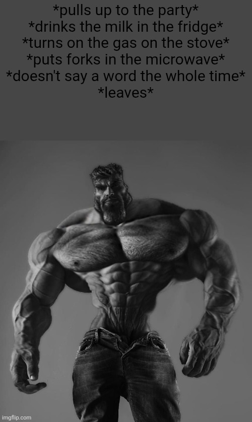 Me fr | *pulls up to the party*
*drinks the milk in the fridge*
*turns on the gas on the stove*
*puts forks in the microwave*
*doesn't say a word the whole time*
*leaves* | image tagged in gigachad | made w/ Imgflip meme maker