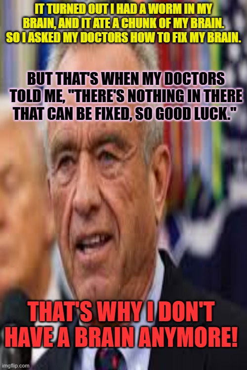 IT TURNED OUT I HAD A WORM IN MY BRAIN, AND IT ATE A CHUNK OF MY BRAIN. SO I ASKED MY DOCTORS HOW TO FIX MY BRAIN. BUT THAT'S WHEN MY DOCTORS TOLD ME, "THERE'S NOTHING IN THERE THAT CAN BE FIXED, SO GOOD LUCK."; THAT'S WHY I DON'T HAVE A BRAIN ANYMORE! | made w/ Imgflip meme maker