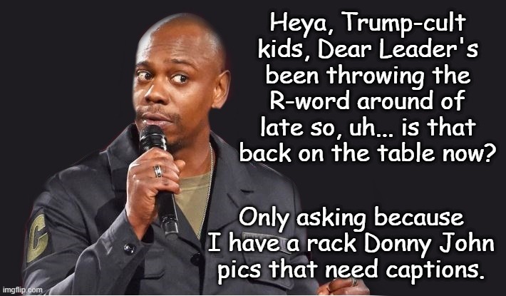 Hmm? | Heya, Trump-cult kids, Dear Leader's been throwing the R-word around of late so, uh... is that back on the table now? Only asking because I have a rack Donny John pics that need captions. | image tagged in r-word,trump,25 4 47 | made w/ Imgflip meme maker