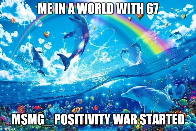 dolphin jumping with rainbow | ME IN A WORLD WITH 67; MSMG_ POSITIVITY WAR STARTED | image tagged in dolphin jumping with rainbow | made w/ Imgflip meme maker