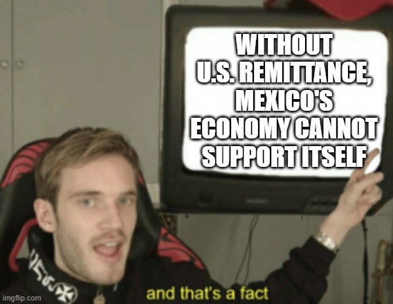 and that's a fact | WITHOUT U.S. REMITTANCE, MEXICO'S ECONOMY CANNOT SUPPORT ITSELF | image tagged in and that's a fact | made w/ Imgflip meme maker